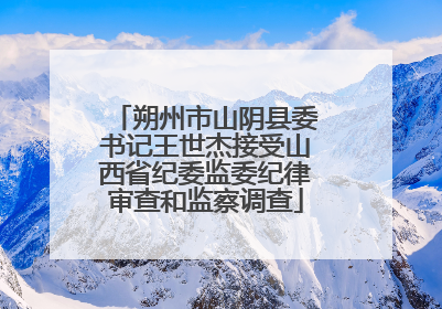 朔州市山阴县委书记王世杰接受山西省纪委监委纪律审查和监察调查