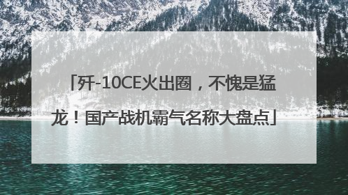 歼-10CE火出圈，不愧是猛龙！国产战机霸气名称大盘点