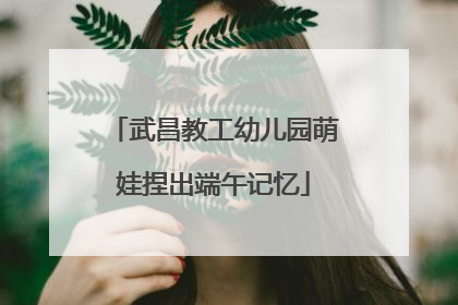 武昌教工幼儿园萌娃捏出端午记忆