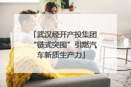 武汉经开产投集团“链式突围”引燃汽车新质生产力