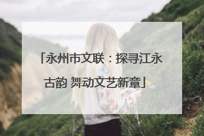 永州市文联：探寻江永古韵 舞动文艺新章