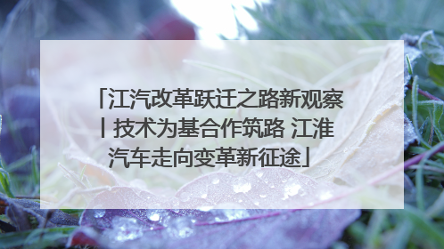 江汽改革跃迁之路新观察丨技术为基合作筑路 江淮汽车走向变革新征途