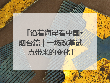 沿着海岸看中国•烟台篇｜一场改革试点带来的变化