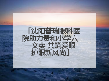 沈阳普瑞眼科医院助力贵和小学六一义卖 共筑爱眼护眼新风尚
