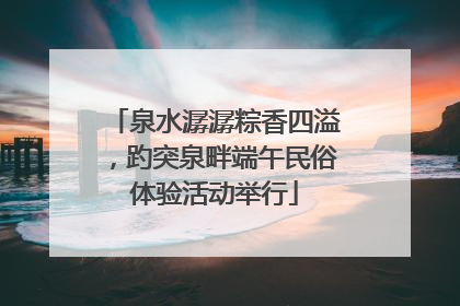 泉水潺潺粽香四溢，趵突泉畔端午民俗体验活动举行