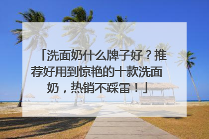 洗面奶什么牌子好？推荐好用到惊艳的十款洗面奶，热销不踩雷！