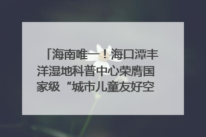 海南唯一！海口潭丰洋湿地科普中心荣膺国家级“城市儿童友好空间建设园区”称号