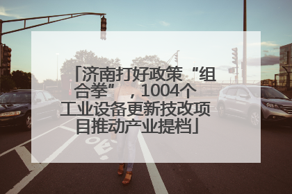 济南打好政策“组合拳”，1004个工业设备更新技改项目推动产业提档