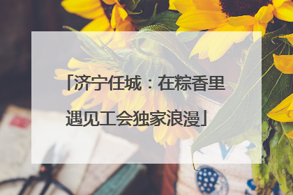 济宁任城：在粽香里遇见工会独家浪漫