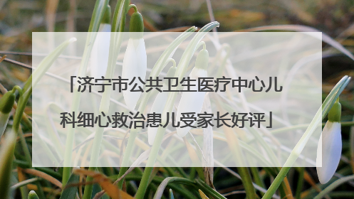 济宁市公共卫生医疗中心儿科细心救治患儿受家长好评