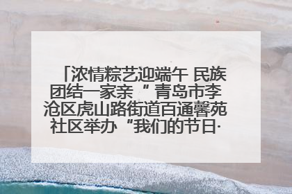 浓情粽艺迎端午 民族团结一家亲“ 青岛市李沧区虎山路街道百通馨苑社区举办“我们的节日·端午“主题活动