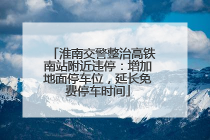 淮南交警整治高铁南站附近违停：增加地面停车位，延长免费停车时间