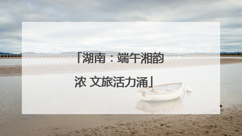 湖南：端午湘韵浓 文旅活力涌