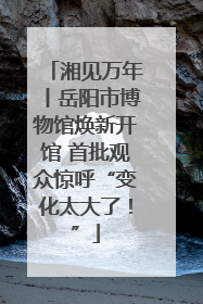 湘见万年丨岳阳市博物馆焕新开馆 首批观众惊呼“变化太大了！”
