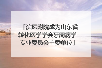 滨医附院成为山东省转化医学学会牙周病学专业委员会主委单位