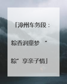 漳州车务段：粽香润童梦 “粽”享亲子情