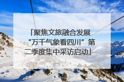 聚焦文旅融合发展 “万千气象看四川”第二季度集中采访启动