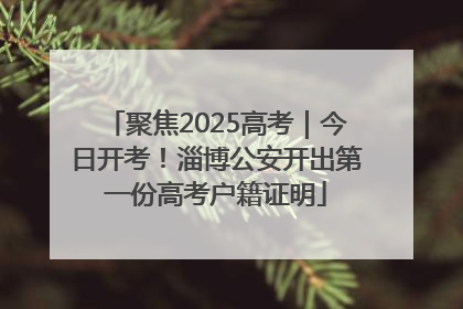 聚焦2025高考｜今日开考！淄博公安开出第一份高考户籍证明