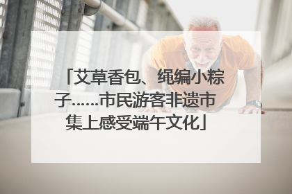 艾草香包、绳编小粽子……市民游客非遗市集上感受端午文化