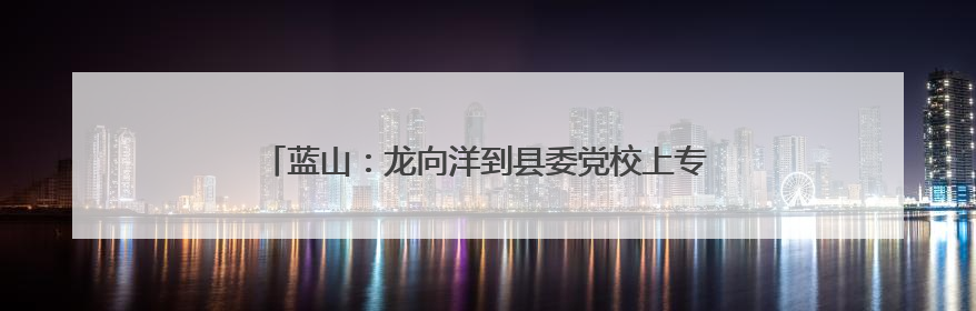 蓝山：龙向洋到县委党校上专题党课暨县委党校主体班党课