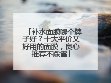 补水面膜哪个牌子好？十大平价又好用的面膜，良心推荐不踩雷