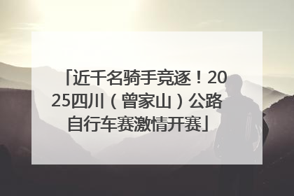 近千名骑手竞逐！2025四川（曾家山）公路自行车赛激情开赛