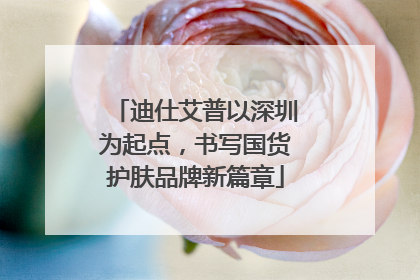 迪仕艾普以深圳为起点，书写国货护肤品牌新篇章