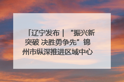 辽宁发布｜“振兴新突破 决胜勇争先”锦州市纵深推进区域中心城市建设 打造高质量发展新增长极