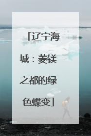 辽宁海城：菱镁之都的绿色蝶变