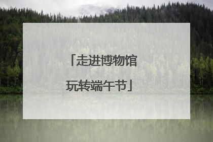 走进博物馆 玩转端午节