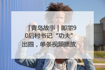 青岛故事｜即墨90后村书记“功夫”出圈，单条视频播放量过600万