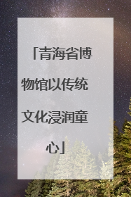 青海省博物馆以传统文化浸润童心