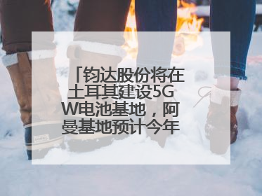 钧达股份将在土耳其建设5GW电池基地，阿曼基地预计今年年底建成投产