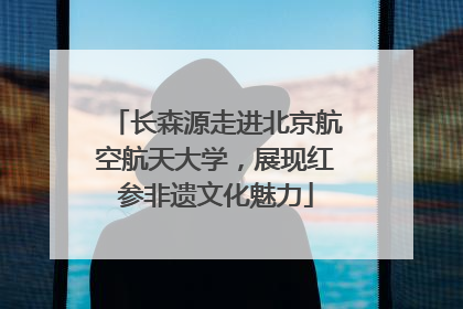 长森源走进北京航空航天大学，展现红参非遗文化魅力