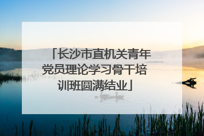 长沙市直机关青年党员理论学习骨干培训班圆满结业