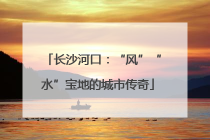 长沙河口：“风”“水”宝地的城市传奇