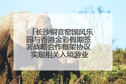 长沙铜官窑国风乐园与香港金彩假期签署战略合作框架协议 实现相关入境游业务增收超亿元