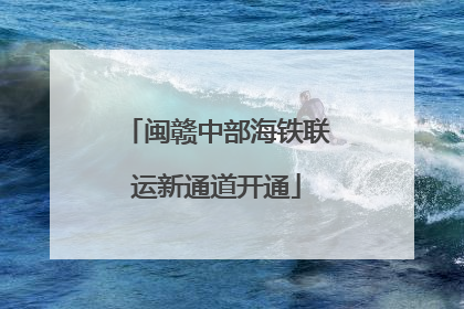 闽赣中部海铁联运新通道开通