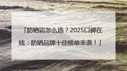 防晒霜怎么选？2025口碑在线：防晒品牌十佳榜单来袭！