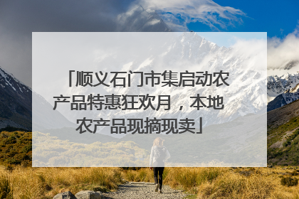 顺义石门市集启动农产品特惠狂欢月，本地农产品现摘现卖