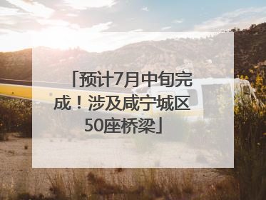 预计7月中旬完成！涉及咸宁城区50座桥梁