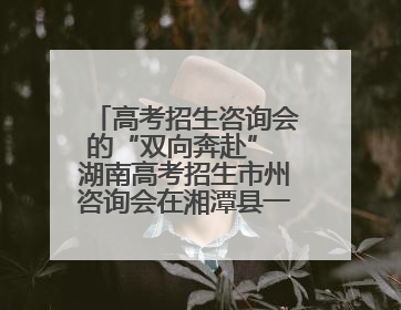 高考招生咨询会的“双向奔赴” 湖南高考招生市州咨询会在湘潭县一中举行
