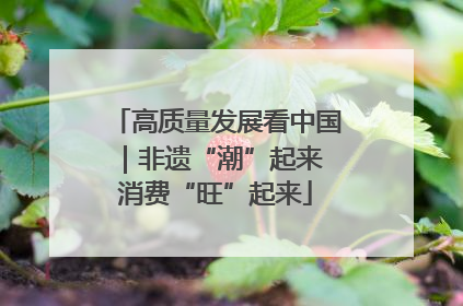 高质量发展看中国｜非遗“潮”起来 消费“旺”起来