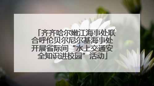 齐齐哈尔嫩江海事处联合呼伦贝尔尼尔基海事处开展省际间“水上交通安全知识进校园”活动