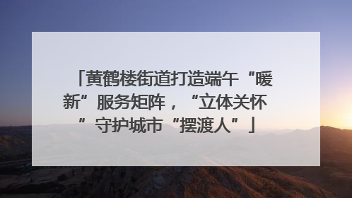 黄鹤楼街道打造端午“暖新”服务矩阵，“立体关怀”守护城市“摆渡人”