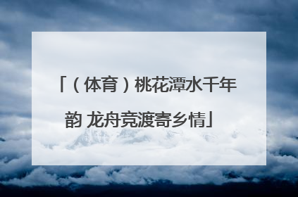 （体育）桃花潭水千年韵 龙舟竞渡寄乡情