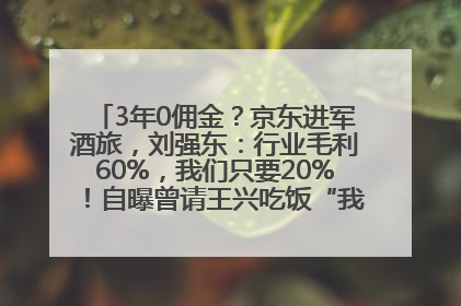 3年0佣金？京东进军酒旅，刘强东：行业毛利60%，我们只要20%！自曝曾请王兴吃饭“我要做外卖了”