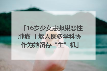16岁少女患卵巢恶性肿瘤 十堰人医多学科协作为她留存“生”机