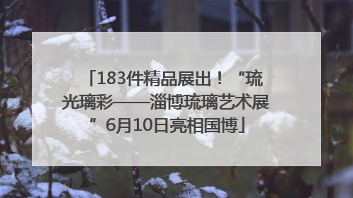 183件精品展出！“琉光璃彩——淄博琉璃艺术展”6月10日亮相国博