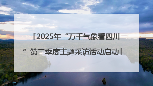 2025年“万千气象看四川”第二季度主题采访活动启动